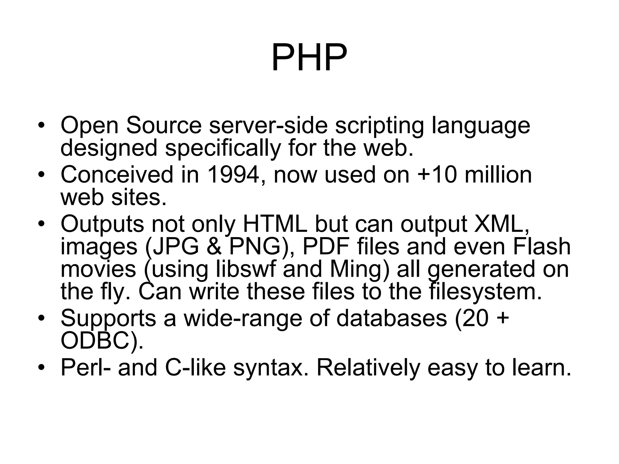 PHP Open Source server-side scripting language designed specifically for the web. Conceived in 1994, now used on +10 million web sites. Outputs not only HTML but can output XML, images (JPG & PNG), PDF files and even Flash movies (using libswf and Ming) all generated on the fly. Can write these files to the filesystem. Supports a wide-range of databases (20 + ODBC). Perl- and C-like syntax. Relatively easy to learn. 