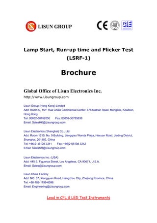 Lamp Start, Run-up time and Flicker Test
(LSRF-1)
Brochure
Global Office of Lisun Electronics Inc.
http://www.Lisungroup.com
Lisun Group (Hong Kong) Limited
Add: Room C, 15/F Hua Chiao Commercial Center, 678 Nathan Road, Mongkok, Kowloon,
Hong Kong
Tel: 00852-68852050 Fax: 00852-30785638
Email: SalesHK@Lisungroup.com
Lisun Electronics (Shanghai) Co., Ltd
Add: Room 1210, No. 9 Building, Jiangqiao Wanda Plaza, Hexuan Road, Jiading District,
Shanghai, 201803, China
Tel: +86(21)5108 3341 Fax: +86(21)5108 3342
Email: SalesSH@Lisungroup.com
Lisun Electronics Inc. (USA)
Add: 445 S. Figueroa Street, Los Angeless, CA 90071, U.S.A.
Email: Sales@Lisungroup.com
Lisun China Factory
Add: NO. 37, Xiangyuan Road, Hangzhou City, Zhejiang Province, China
Tel: +86-189-1799-6096
Email: Engineering@Lisungroup.com
Lead in CFL & LED Test Instruments
 