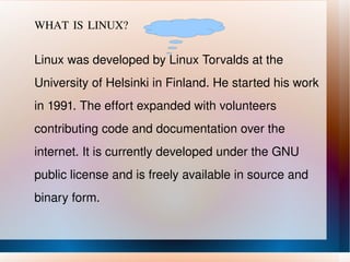 WHAT IS LINUX? Linux was developed by Linux Torvalds at the University of Helsinki in Finland. He started his work in 1991. The effort expanded with volunteers contributing code and documentation over the internet. It is currently developed under the GNU public license and is freely available in source and binary form. 