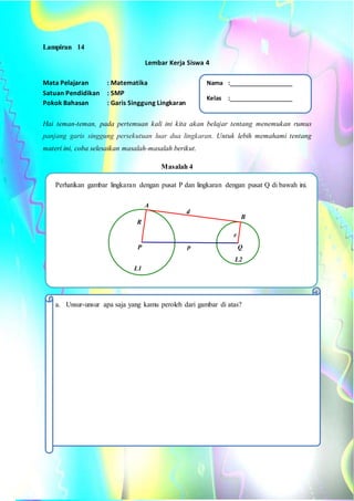 Lampiran 14
Lembar Kerja Siswa 4
Mata Pelajaran : Matematika
Satuan Pendidikan : SMP
Pokok Bahasan : Garis Singgung Lingkaran
Hai teman-teman, pada pertemuan kali ini kita akan belajar tentang menemukan rumus
panjang garis singgung persekutuan luar dua lingkaran. Untuk lebih memahami tentang
materi ini, coba selesaikan masalah-masalah berikut.
Masalah 4
Perhatikan gambar lingkaran dengan pusat P dan lingkaran dengan pusat Q di bawah ini.
a. Unsur-unsur apa saja yang kamu peroleh dari gambar di atas?
L2
L1
p
d
R
r
P Q
A
B
Nama :
Kelas :
 
