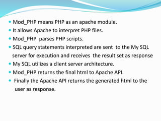  Mod_PHP means PHP as an apache module.
 It allows Apache to interpret PHP files.
 Mod_PHP parses PHP scripts.
 SQL query statements interpreted are sent to the My SQL
server for execution and receives the result set as response
 My SQL utilizes a client server architecture.
 Mod_PHP returns the final html to Apache API.
 Finally the Apache API returns the generated html to the
user as response.
 