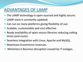 ADVANTAGES OF LAMP
 The LAMP technology is open sourced and highly secure.
 LAMP stack is constantly updated.
 Can run on many platforms giving flexibility of use.
 Scalable, customizable and cost effective.
 Ready availability of open source libraries reducing coding
times (and costs).
 Seamless integration with Linux, Apache and MySQL.
 Maximizes Ecommerce revenues.
 Minimizes E-Business disruption caused by IT outages.
 