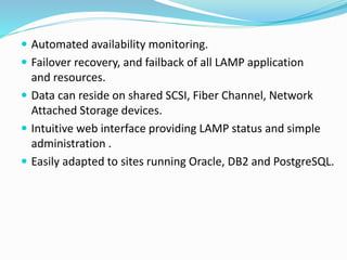  Automated availability monitoring.
 Failover recovery, and failback of all LAMP application
and resources.
 Data can reside on shared SCSI, Fiber Channel, Network
Attached Storage devices.
 Intuitive web interface providing LAMP status and simple
administration .
 Easily adapted to sites running Oracle, DB2 and PostgreSQL.
 