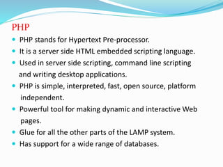 PHP
 PHP stands for Hypertext Pre-processor.
 It is a server side HTML embedded scripting language.
 Used in server side scripting, command line scripting
and writing desktop applications.
 PHP is simple, interpreted, fast, open source, platform
independent.
 Powerful tool for making dynamic and interactive Web
pages.
 Glue for all the other parts of the LAMP system.
 Has support for a wide range of databases.
 
