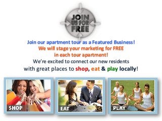 Join	
  our	
  apartment	
  tour	
  as	
  a	
  Featured	
  Business!	
  	
  
We	
  will	
  stage	
  your	
  markeFng	
  for	
  FREE	
  	
  
in	
  each	
  tour	
  apartment!	
  	
  
We’re	
  excited	
  to	
  connect	
  our	
  new	
  residents	
  
with	
  great	
  places	
  to	
  shop,	
  eat	
  &	
  play	
  locally!	
  	
  
	
  	
  
 
