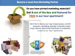 Do	
  you	
  have	
  printed	
  markeFng	
  materials?	
  
Get	
  it	
  out	
  of	
  the	
  box	
  and	
  featured	
  for	
  
FREE	
  in	
  our	
  tour	
  apartment!	
  	
  
	
  
We’d	
  like	
  to	
  display	
  your	
  logo	
  shopping	
  bags, current
coupons, marketing specials, business cards,
to-go menus, take-home brochures or postcards
in	
  each	
  of	
  our	
  “tour”	
  apartments.	
  
Become	
  a	
  Local	
  Area	
  MarkeFng	
  Partner	
  
 