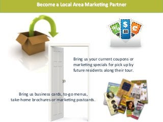 Bring	
  us	
  your	
  current	
  coupons	
  or	
  
marke-ng	
  specials	
  for	
  pick	
  up	
  by	
  
future	
  residents	
  along	
  their	
  tour.	
  
Bring	
  us	
  business	
  cards,	
  to-­‐go	
  menus,	
  	
  
take-­‐home	
  brochures	
  or	
  marke-ng	
  postcards.	
  
Become	
  a	
  Local	
  Area	
  MarkeFng	
  Partner	
  
 