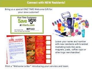 Bring	
  us	
  a	
  special	
  ONE	
  TIME	
  Welcome	
  GiU	
  for	
  
your	
  new	
  customer!	
  
Print	
  a	
  “Welcome	
  Leber”	
  introducing	
  your	
  services	
  and	
  team.	
  
Connect	
  with	
  NEW	
  Residents!	
  
Leave your name and number
with new residents with branded
marketing tools like pens,
magnets, pads, coffee cups or
other logo merchandise!
 