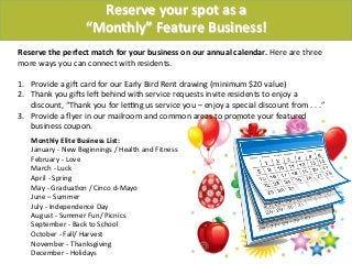 Monthly	
  Elite	
  Business	
  List:	
  
January	
  -­‐	
  New	
  Beginnings	
  /	
  Health	
  and	
  Fitness	
  
February	
  -­‐	
  Love	
  	
  	
  
March	
  -­‐	
  Luck	
  
April	
  -­‐	
  Spring	
  
May	
  -­‐	
  Gradua-on	
  /	
  Cinco	
  d-­‐Mayo	
  
June	
  –	
  Summer	
  
July	
  -­‐	
  Independence	
  Day	
  
August	
  -­‐	
  Summer	
  Fun/	
  Picnics	
  
September	
  -­‐	
  Back	
  to	
  School	
  
October	
  -­‐	
  Fall/	
  Harvest	
  
November	
  -­‐	
  Thanksgiving	
  
December	
  -­‐	
  Holidays	
  
Reserve	
  your	
  spot	
  as	
  a	
  	
  
“Monthly”	
  Feature	
  Business!!
Reserve	
  the	
  perfect	
  match	
  for	
  your	
  business	
  on	
  our	
  annual	
  calendar.	
  Here	
  are	
  three	
  
more	
  ways	
  you	
  can	
  connect	
  with	
  residents.	
  
	
  
1.  Provide	
  a	
  giU	
  card	
  for	
  our	
  Early	
  Bird	
  Rent	
  drawing	
  (minimum	
  $20	
  value)	
  
2.  Thank	
  you	
  giUs	
  leU	
  behind	
  with	
  service	
  requests	
  invite	
  residents	
  to	
  enjoy	
  a	
  
discount,	
  “Thank	
  you	
  for	
  lekng	
  us	
  service	
  you	
  –	
  enjoy	
  a	
  special	
  discount	
  from	
  .	
  .	
  .”	
  
3.  Provide	
  a	
  ﬂyer	
  in	
  our	
  mailroom	
  and	
  common	
  areas	
  to	
  promote	
  your	
  featured	
  
business	
  coupon.	
  
	
  	
  
 