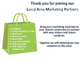 Thank	
  you	
  for	
  joining	
  our	
  
Local	
  Area	
  Marke-ng	
  Partners	
  
Bring	
  your	
  markeFng	
  materials	
  to	
  
your	
  closest	
  community	
  to	
  connect	
  
with	
  area	
  visitors	
  and	
  future	
  
residents.	
  	
  
	
  
Together	
  we	
  will	
  aract	
  great	
  new	
  
residents	
  to	
  this	
  area!	
  
 