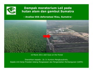 Dampak moratorium LoI pada
            hutan alam dan gambut Sumatra
              - Analisa titik deforestasi Riau, Sumatra-




                      16 Maret 2011 oleh Eyes on the Forest

                  Diserahkan kepada : Dr. Ir. Kuntoro Mangkusubroto,
Kepala Unit Kerja Presiden bidang Pengawasan dan Pengendalian Pembangunan (UKP4)
 