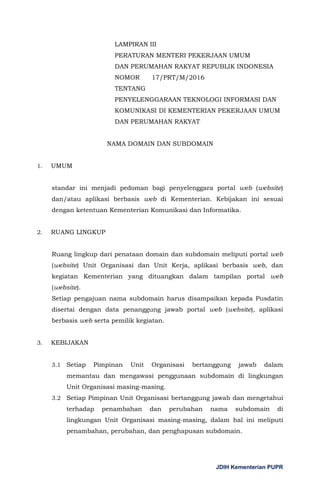 JDIH Kementerian PUPR
LAMPIRAN III
PERATURAN MENTERI PEKERJAAN UMUM
DAN PERUMAHAN RAKYAT REPUBLIK INDONESIA
NOMOR 17/PRT/M/2016
TENTANG
PENYELENGGARAAN TEKNOLOGI INFORMASI DAN
KOMUNIKASI DI KEMENTERIAN PEKERJAAN UMUM
DAN PERUMAHAN RAKYAT
NAMA DOMAIN DAN SUBDOMAIN
1. UMUM
standar ini menjadi pedoman bagi penyelenggara portal web (website)
dan/atau aplikasi berbasis web di Kementerian. Kebijakan ini sesuai
dengan ketentuan Kementerian Komunikasi dan Informatika.
2. RUANG LINGKUP
Ruang lingkup dari penataan domain dan subdomain meliputi portal web
(website) Unit Organisasi dan Unit Kerja, aplikasi berbasis web, dan
kegiatan Kementerian yang dituangkan dalam tampilan portal web
(website).
Setiap pengajuan nama subdomain harus disampaikan kepada Pusdatin
disertai dengan data penanggung jawab portal web (website), aplikasi
berbasis web serta pemilik kegiatan.
3. KEBIJAKAN
3.1 Setiap Pimpinan Unit Organisasi bertanggung jawab dalam
memantau dan mengawasi penggunaan subdomain di lingkungan
Unit Organisasi masing-masing.
3.2 Setiap Pimpinan Unit Organisasi bertanggung jawab dan mengetahui
terhadap penambahan dan perubahan nama subdomain di
lingkungan Unit Organisasi masing-masing, dalam hal ini meliputi
penambahan, perubahan, dan penghapusan subdomain.
 