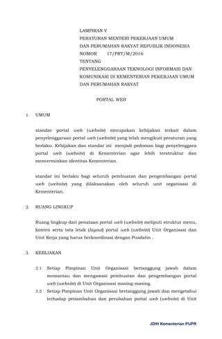 JDIH Kementerian PUPR
LAMPIRAN V
PERATURAN MENTERI PEKERJAAN UMUM
DAN PERUMAHAN RAKYAT REPUBLIK INDONESIA
NOMOR 17/PRT/M/2016
TENTANG
PENYELENGGARAAN TEKNOLOGI INFORMASI DAN
KOMUNIKASI DI KEMENTERIAN PEKERJAAN UMUM
DAN PERUMAHAN RAKYAT
PORTAL WEB
1. UMUM
standar portal web (website) merupakan kebijakan terkait dalam
penyelenggaraan portal web (website) yang telah mengikuti peraturan yang
berlaku. Kebijakan dan standar ini menjadi pedoman bagi penyelenggara
portal web (website) di Kementerian agar lebih terstruktur dan
mencerminkan identitas Kementerian.
standar ini berlaku bagi seluruh pembuatan dan pengembangan portal
web (website) yang dilaksanakan oleh seluruh unit organisasi di
Kementerian.
2. RUANG LINGKUP
Ruang lingkup dari penataan portal web (website) meliputi struktur menu,
konten serta tata letak (layout) portal web (website) Unit Organisasi dan
Unit Kerja yang harus berkoordinasi dengan Pusdatin .
3. KEBIJAKAN
3.1 Setiap Pimpinan Unit Organisasi bertanggung jawab dalam
memantau dan mengawasi pembuatan dan pengembangan portal
web (website) di Unit Organisasi masing-masing.
3.2 Setiap Pimpinan Unit Organisasi bertanggung jawab dan mengetahui
terhadap penambahan dan perubahan portal web (website) di Unit
 