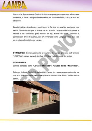 Una noche, los padres de Cantuta la intimaron para que presentara a Lampaya
ante ellos, a fin de castigarlo severamente por su atrevimiento, a lo que ésta no
obedeció.


Encolerizados e impotentes, convirtieron a Cantuta en una flor que hasta hoy
existe. Desesperado por la suerte de su amada, Lampaya declaró guerra a
muerte a los urinsayas; pero Pilinco, el Apu tutelar de éstos, convirtió a
Lampaya en árbol de queñua, que en aymará se llama Lampaya y que a su vez
es el origen etimológico de Lampa.




ETIMOLOGIA: Etimológicamente el nombre de Lampa proviene del término
“LAMPAYA” que en aymará significa “KEÑUA” (árbol oriundo del ande).


DENOMINADA
Lampa, conocida como “La Ciudad Rosada” o “Ciudad de las 7 Maravillas”,


Debe su titulo de Ciudad Rosada debido a que las casas poseen este color ya
que son pintadas con chocorosí (material similar a la arcilla) traído de los
cerros.
 