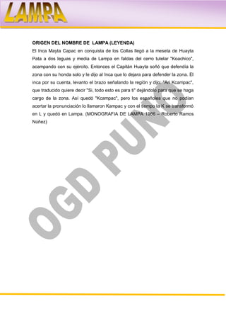 ORIGEN DEL NOMBRE DE LAMPA (LEYENDA)
El Inca Mayta Capac en conquista de los Collas llegó a la meseta de Huayta
Pata a dos leguas y media de Lampa en faldas del cerro tutelar "Koachico",
acampando con su ejército. Entonces el Capitán Huayta soñó que defendía la
zona con su honda solo y le dijo al Inca que lo dejara para defender la zona. El
inca por su cuenta, levanto el brazo señalando la región y dijo: "Ari Kcampac",
que traducido quiere decir "Si, todo esto es para ti" dejándolo para que se haga
cargo de la zona. Así quedó "Kcampac", pero los españoles que no podían
acertar la pronunciación lo llamaron Kampac y con el tiempo la K se transformó
en L y quedó en Lampa. (MONOGRAFIA DE LAMPA 1966 – Roberto Ramos
Núñez)
 