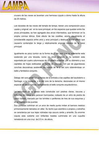 crucero de las naves se levantan una hermosa cúpula o domo hasta la altura
de 25 metros.


Las bóvedas de las naves del templo de lampa, tienen una composición poco
usada y original; así en la nave principal, en los espacios que quedan entre los
arcos principales, se han agregado dos arcos intermedios, que terminan en la
amplia cornisa dórica. Este efecto de las costillas, acorta visualmente el
considerable espacio entre arco y arco principal y destruye el mal efecto que
causaría contemplar la larga y relativamente angosta bóveda de la nave
principal.


Igualmente es poco común es la forma de U del coro que no solamente esta
sostenido por una bóveda, como en otros templos, si no también esta
soportada por cuatro columnazas de un diseño especial, por su diámetro y sus
capiteles de hojas estilizadas en forma de coronas. Un par de gigantescas
conchas decorativas sostienen los brazos de la U del coro obteniéndose un
bello y fantástico conjunto.


Debajo del coro están las portadas de la entrada a las capillas del bautisterio o
Santiago, a la izquierda, y la del coro de la derecha, decoradas en el mismo
especial de las columnas; completando el bello conjunto arquitectónico.


La estructura de la iglesia esta construida con piedras claras, oscuras y
brillantes sin labrar que parecen barnizadas; rodeado de un atrio de piedra de
canto rodado, marcado por los torretes o perillones de tres de sus esquinas y
en el ingreso a las puertas
Sus portadas culminan en un arco de medio punto imitan al barroco mestizo
primorosamente labrados en sillar. Su techo que asombra a propios y extraños
se caracteriza por sus tejas vidriadas rojo oscuro verde y amarillo. Su enorme
cúpula esta cubierta con brillantes losetas culminada en una cupulita
rematando en una cruz de 2.5 m. de altura.
 