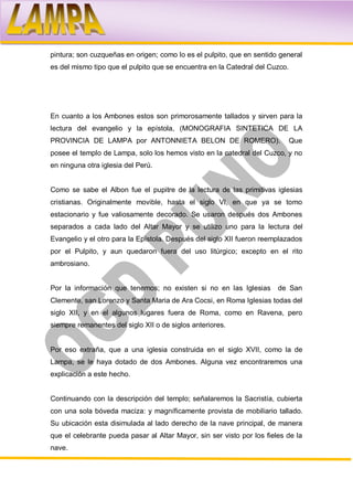 pintura; son cuzqueñas en origen; como lo es el pulpito, que en sentido general
es del mismo tipo que el pulpito que se encuentra en la Catedral del Cuzco.




En cuanto a los Ambones estos son primorosamente tallados y sirven para la
lectura del evangelio y la epístola, (MONOGRAFIA SINTETICA DE LA
PROVINCIA DE LAMPA por ANTONNIETA BELON DE ROMERO).                           Que
posee el templo de Lampa, solo los hemos visto en la catedral del Cuzco, y no
en ninguna otra iglesia del Perú.


Como se sabe el Albon fue el pupitre de la lectura de las primitivas iglesias
cristianas. Originalmente movible, hasta el siglo VI, en que ya se tomo
estacionario y fue valiosamente decorado. Se usaron después dos Ambones
separados a cada lado del Altar Mayor y se utilizo uno para la lectura del
Evangelio y el otro para la Epístola. Después del siglo XII fueron reemplazados
por el Pulpito, y aun quedaron fuera del uso litúrgico; excepto en el rito
ambrosiano.


Por la información que tenemos; no existen si no en las Iglesias        de San
Clemente, san Lorenzo y Santa Maria de Ara Cocsi, en Roma Iglesias todas del
siglo XII, y en el algunos lugares fuera de Roma, como en Ravena, pero
siempre remanentes del siglo XII o de siglos anteriores.


Por eso extraña, que a una iglesia construida en el siglo XVII, como la de
Lampa, se le haya dotado de dos Ambones. Alguna vez encontraremos una
explicación a este hecho.


Continuando con la descripción del templo; señalaremos la Sacristía, cubierta
con una sola bóveda maciza: y magníficamente provista de mobiliario tallado.
Su ubicación esta disimulada al lado derecho de la nave principal, de manera
que el celebrante pueda pasar al Altar Mayor, sin ser visto por los fieles de la
nave.
 