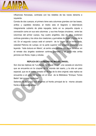 influencias francesas, contrasta con los retablos de las naves derecha e
izquierda.
Consta de dos cuerpos, el primero tiene seis columnas grandes con las bases,
anillos y capiteles dorados; al medio esta el Sagrario o tabernáculo
íntegramente cubierto de plata repujada, tanto en su pequeña cúpula o
coronación como en sus seis columnas y sus tres franjas circulares; entre las
columnas del primer cuerpo, hay cuatro angelitos, dos de ellos sostienen
cortinas granates y los otros dos rosetones y guirnaldas de hojas y frutos de la
vid. En el segundo cuerpo está el camarín de la Virgen de la Inmaculada,
celestial Patrona de Lampa; en la parte superior dos ángeles sostienen una
leyenda “toda dulzura en Maria”, al centro una paloma con rayos dorados; en
el remate dos ángeles sostienen cortinas granates y un poco más arriba
jarrones con flores, hojas y volutas.


                REPLICA DE LA PIEDAD DE MIGUEL ÁNGEL.
Son dos las réplicas de “La piedad de Miguel Ángel”, una vaciada en aluminio
que se encuentra en la cúspide de la rotonda del osario, y la otra en yeso
especial, que es el molde tomado en Roma de la obra original; esta replica se
encuentra a al vista del turista en el local de la Biblioteca “Enrique Torres
Belón” del consejo municipal.
Saliendo de la iglesia nos dirigimos al frontis principal de la misma ubicado
frente a la plaza de armas.
 