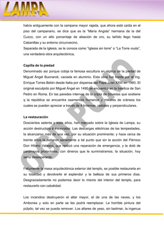 había antiguamente con la campana mayor rajada, que ahora está caída en el
piso del campanario, se dice que es la “María Angola” hermana de la del
Cuzco, con un alto porcentaje de aleación de oro, su tañido llego hasta
Cabanillas y su entorno circunvecino.
Separada de la Iglesia, se le conoce como “Iglesia sin torre” o “La Torre viuda”,
una verdadera obra arquitectónica,


Capilla de la piedad
Denominado así porque cobija la famosa escultura en réplica de la piedad de
Miguel Ángel Buonaroti, vaciada en aluminio. Esta obra fue traída por el Ing.
Enrique Torres Belón desde Italia por dispensa del Papa Juan XXIII en 1960. El
original esculpido por Miguel Ángel en 1490 se encuentra en la basílica de San
Pedro en Roma. En las paredes internas de la cripta de bóvedas que sostiene
q la república se encuentra osamentas humanos y millares de cráneos los
cuales se pueden apreciar a través de 4 linternas radiales y perpendiculares.


La restauración
Doscientos setenta y siete años, han marcado sobre la Iglesia de Lampa, su
acción destructora é inexorable. Las descargas eléctricas de las tempestades,
la alcanzaron más de una vez, por su situación prominente; y hace cerca de
treinta años la dañaron seriamente a tal punto que sin la acción del Párroco
Don Hilario Velasco, que realizó una reparación de emergencia, y la dotó de
pararrayos protectores, con dineros que le suministramos; la situación, hoy
sería desesperante.


Felizmente la masa arquitectónica exterior del templo, es posible restaurarla en
su totalidad y devolverle el esplendor y la belleza de sus primeros días.
Desgraciadamente no podemos decir lo mismo del interior del templo, para
restaurarlo con cabalidad.


Los incendios destruyeron el altar mayor, el de una de las naves, y los
Ambones y solo en parte se les podrá reemplazar. La horrible pintura del
púlpito, tal vez se pueda remover. Los altares de yeso, sin lastimar, la ingenua
 