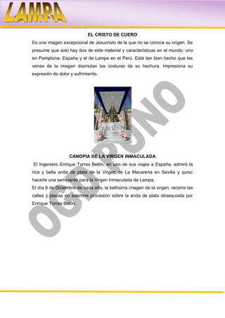 EL CRISTO DE CUERO
Es una imagen excepcional de Jesucristo de la que no se conoce su origen. Se
presume que solo hay dos de este material y características en el mundo: uno
en Pamplona- España y el de Lampa en el Perú. Está tan bien hecho que las
venas de la imagen disimulan las costuras de su hechura. Impresiona su
expresión de dolor y sufrimiento.




                  CANOPIA DE LA VIRGEN INMACULADA
El Ingeniero Enrique Torres Belón, en uno de sus viajes a España, admiró la
rica y bella anda de plata de la Virgen de La Macarena en Sevilla y quiso
hacerle una semejante para la Virgen Inmaculada de Lampa.
El día 8 de Diciembre de cada año, la bellísima imagen de la virgen, recorre las
calles y plazas en solemne procesión sobre la anda de plata obsequiada por
Enrique Torres Belón.
 