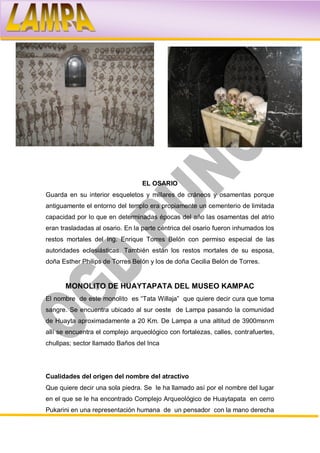 EL OSARIO
Guarda en su interior esqueletos y millares de cráneos y osamentas porque
antiguamente el entorno del templo era propiamente un cementerio de limitada
capacidad por lo que en determinadas épocas del año las osamentas del atrio
eran trasladadas al osario. En la parte céntrica del osario fueron inhumados los
restos mortales del Ing. Enrique Torres Belón con permiso especial de las
autoridades eclesiásticas. También están los restos mortales de su esposa,
doña Esther Philips de Torres Belón y los de doña Cecilia Belón de Torres.


      MONOLITO DE HUAYTAPATA DEL MUSEO KAMPAC
El nombre de este monolito es “Tata Willaja” que quiere decir cura que toma
sangre. Se encuentra ubicado al sur oeste de Lampa pasando la comunidad
de Huayta aproximadamente a 20 Km. De Lampa a una altitud de 3900msnm
allí se encuentra el complejo arqueológico con fortalezas, calles, contrafuertes,
chullpas; sector llamado Baños del Inca




Cualidades del origen del nombre del atractivo
Que quiere decir una sola piedra. Se le ha llamado así por el nombre del lugar
en el que se le ha encontrado Complejo Arqueológico de Huaytapata en cerro
Pukarini en una representación humana de un pensador con la mano derecha
 