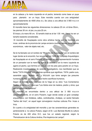 en la cabeza y la mano izquierda en el pecho; teniendo como base un puya
para    plantarlo   en un hoyo. Este monolito cuenta con una antigüedad
aproximadamente de 4000 años d.c, Se ubica a una altitud de 3 900 m.s.n.m
aproximadamente
El monolito tiene las siguientes dimensiones: la cabeza 25 cm. el tórax 55cm.,
las piernas 30 cm. el pie y su púa 25 cm.
El brazo y la mano 60 cm. El tamaño total es el de 1.55 mts. Viene ha ser un
tamaño bastante considerable.
El monolito de Huaytapata como obra artística hecho por los hombres pre
incas andinas de la provincia de Lampa encierra muchos valores como valores
económicos, valor de objeto real, etc.


Se le ha llamado con el nombre de "Monolito de Huaytapata" por el nombre del
lugar donde se le encontró, fue recuperado en 1968 del Complejo Arqueológico
de Huaytapata en el cerro Pukarini; el monolito es una representación humana
de un pensador con la mano se agarra la cabeza y con la mano izquierda se
agarra el pecho, que termina en una púa en los pies para pararlo en un hoyo.
Realizando investigaciones de carácter investigatorio, nos manifiestan que se
llama "TATA WILAJA" son palabras aymaras que significan, TATA: padre cura,
sacerdote sabio, filosofo, etc.; y WILAJA: que toma sangre (se presume
humana); es muy posible que haya hecho sacrificios humanos.
Según el cronista Inca Garcilaso de la Vega en su obra: "Los Comentarios
Reales de los Incas", dice que "Los Ídolos eran de madera, piedra y otros; que
pedían sacrificios humanos"
El monolito se encontraba dentro a una altitud de 3 900 m.s.n.m
aproximadamente, en el cerro Pukarini, lugar donde existe un gran complejo
arqueológico; con fortaleza, calles, contrafuertes, chullpas, un sector llamado
"baños del Inca", en aquel lugar convergieron muchas culturas Pre- Incas e
Inca.
En cuanto a la antigüedad del monolito y por las características generales es
perteneciente a la cultura Pukara, según el Dr. Luis Barreda Murillo la cultura
Pukara es de 400 años D.C. que fue un estado regional; según la
"Periodicacion de la Cultura Andina, Pre-hispánica de Lampa".
 