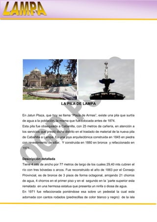 LA PILA DE LAMPA


En Jatun Plaza, que hoy se llama “Plaza de Armas”, existe una pila que surtía
de agua a la población, la misma que fue colocada antes de 1874.
Esta pila fue obsequiada a Cabanilla, con 25 metros de cañería, en atención a
los servicios que prestó dicho distrito en el traslado de material de la nueva pila
de Cabañilla a Lampa. Es una joya arquitectónica construida en 1845 en piedra
con revestimiento de sillar. Y construida en 1880 en bronce y refaccionado en
1971.


Descripción detallada
Tiene 4 mts de ancho por 77 metros de largo de los cuales 29,40 mts cubren el
río con tres bóvedas o arcos. Fue reconstruido el año de 1883 por el Consejo
Provincial, es de bronce de 3 pisos de forma octagonal, arrojando 21 chorros
de agua, 4 chorros en el primer piso y en el segundo en la `parte superior esta
rematado en una hermosa estatua que presenta un ninfa o diosa de agua.
En 1971 fue refaccionada poniéndose esa sobre un pedestal la cual esta
adornada con cantos rodados (piedrecillas de color blanco y negro) de la isla
 