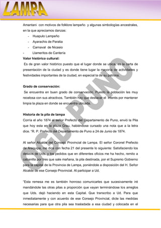 Amantani con motivos de folklore lampeño y algunas simbologías ancestrales,
en la que apreciamos danzas:
    -   Huapulo Lampeño
    -   Ayarachis de Paratia
    -   Carnaval de Nicasio
-       Llameritos de Cantería
Valor histórico cultural:
Es de gran valor histórico puesto que el lugar donde se ubica, es la carta de
presentación de la ciudad y es donde tiene lugar la mayoría de actividades y
festividades importantes de la ciudad, en especial la de su patrona.


Grado de conservación:
Se encuentra en buen grado de conservación. Puesto la población les muy
recelosa con sus atractivos. También hay que destacar el interés por mantener
limpia la plaza en donde se encuentra ubicada.


Historia de la pila de lampa
Corría el año 1874 el señor Prefecto del Departamento de Puno, envió la Pila
que hoy esta en la plaza Grau, habiéndose cursado una nota que a la letra
dice. “R. P. Prefecto del Departamento de Puno a 24 de Junio de 1874.


Al señor Alcalde del Consejo Provincial de Lampa. El señor Coronel Prefecto
de Arequipa, me dice con fecha 21 del presente lo siguiente: Satisfaciendo los
deseos de Uds. y los pedidos que en diferentes oficios me ha hecho, remito a
cabanilla por tres que sale mañana, la pila destinada, por el Supremo Gobierno
para la capital de la Provincia de Lampa, poniéndole a disposición del H. Señor
Alcalde de ese Consejo Provincial. Al participar a Ud.


“Esta remesa me es también honroso comunicarles que sucesivamente iré
mandándole las otras pilas a proporción que vayan terminándose los arreglos
que Uds. dejó haciendo en esta Capital. Que transcribo a Ud. Para que
inmediatamente y con acuerdo de ese Consejo Provincial, dicte las medidas
necesarias para que otra pila sea trasladada a esa ciudad y colocada en el
 