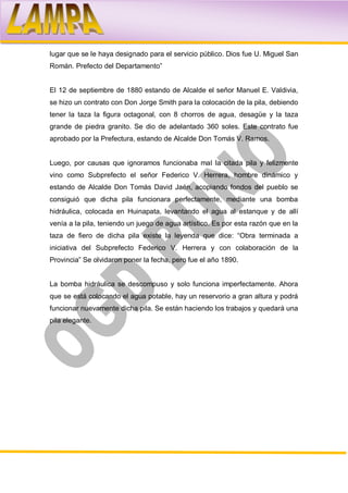 lugar que se le haya designado para el servicio público. Dios fue U. Miguel San
Román. Prefecto del Departamento”


El 12 de septiembre de 1880 estando de Alcalde el señor Manuel E. Valdivia,
se hizo un contrato con Don Jorge Smith para la colocación de la pila, debiendo
tener la taza la figura octagonal, con 8 chorros de agua, desagüe y la taza
grande de piedra granito. Se dio de adelantado 360 soles. Este contrato fue
aprobado por la Prefectura, estando de Alcalde Don Tomás V. Ramos.


Luego, por causas que ignoramos funcionaba mal la citada pila y felizmente
vino como Subprefecto el señor Federico V. Herrera, hombre dinámico y
estando de Alcalde Don Tomás David Jaén, acopiando fondos del pueblo se
consiguió que dicha pila funcionara perfectamente, mediante una bomba
hidráulica, colocada en Huinapata, levantando el agua al estanque y de allí
venía a la pila, teniendo un juego de agua artístico. Es por esta razón que en la
taza de fiero de dicha pila existe la leyenda que dice: “Obra terminada a
iniciativa del Subprefecto Federico V. Herrera y con colaboración de la
Provincia” Se olvidaron poner la fecha, pero fue el año 1890.


La bomba hidráulica se descompuso y solo funciona imperfectamente. Ahora
que se está colocando el agua potable, hay un reservorio a gran altura y podrá
funcionar nuevamente dicha pila. Se están haciendo los trabajos y quedará una
pila elegante.
 