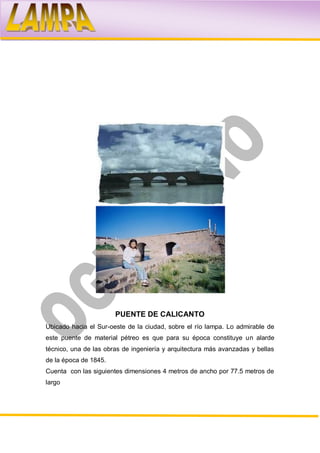 PUENTE DE CALICANTO
Ubicado hacia el Sur-oeste de la ciudad, sobre el río lampa. Lo admirable de
este puente de material pétreo es que para su época constituye un alarde
técnico, una de las obras de ingeniería y arquitectura más avanzadas y bellas
de la época de 1845.
Cuenta con las siguientes dimensiones 4 metros de ancho por 77.5 metros de
largo
 