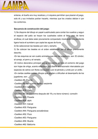 enteras, el dueño era muy receloso y ni siquiera permitían que pisaran el juego,
solo él y sus invitados podían hacerlo, mientras que los criados debían ir por
los contornos.


Secuencia de construcción del juego:
1) Se dispone del dibujo en papel cuadriculado para contar los cuadros y segun
el espacio del patio se trazan los cuadrados sobre el falso piso de tierra
arcillosa; el cual debe estar previamente compactado mostrando una pendiente
ligera hacia el sumidero que capta las aguas de lluvia.
2) Se seleccionan las teselas por color y tamaño.
3) Se colocan las teselas en el orden establecido por el dibujo previamente
descrito.
-En las esquinas se ven cuatro animales que son los jugadores, son: El cóndor,
el conejo, el perro y el venado.
-El motivo decorativo principal que se encuentra en toda el contorno del juego
son hojas de ortiga, acanto extendido con diseño acorazonado intercalados por
especies de cetros con flores compuestas por el péndulo y unido por un anillo.
-En ciertas casillas existen dibujos que ayudan o dificultan al desempeño de los
jugadores, son:
-Casillero #6: Puente
-Casillero #9: lucha entre águila y serpiente
-Casillero #13: Laberinto
-Casillero #18: Gallo
-Casillero #X (se encuentra después del 18 y no tiene número): comodín
-Casillero #23: Posada
-Casillero #26: alphi
-Casillero #31: Cárcel
-Casillero #35: Pariguana
-Casillero #44: Pariguana acicalándose
-Casillero #52: Pozo
-Casillero #53: Pariguana
-Casillero #59: Muerte
-Casillero #62: Baldurria
 