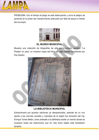 PROBLEMA: Con el tiempo el juego se esta destruyendo y corre el peligro de
perderse al no poder dar mantenimiento adecuado por falta de apoyo e interés
del municipio




                        EL MUSEO MUNICIPAL
Muestra una colección de fotografías de arte greco-romano, también “La
Piedad” en yeso, un inmenso mapa del Perú del siglo pasado levantando por
Paz Soldán.




                     LA BIBLIOTECA MUNICIPAL
Extraordinaria por guardar ediciones ya desaparecidas, además de un rico
aporte a las ciencias sociales y naturales de la región fue donación del Ing.
Enrique Torres Belón, como antesala a la biblioteca existe un recinto donde se
muestran todas las distinciones que en vida fuera objeto este benefactor
lampiño.
 