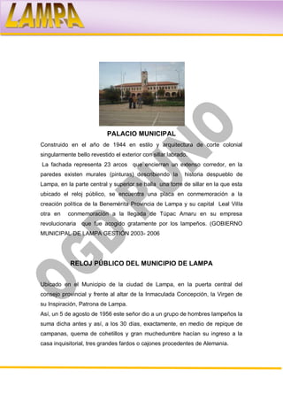 PALACIO MUNICIPAL
Construido en el año de 1944 en estilo y arquitectura de corte colonial
singularmente bello revestido el exterior con sillar labrado.
La fachada representa 23 arcos que encierran un extenso corredor, en la
paredes existen murales (pinturas) describiendo la         historia despueblo de
Lampa, en la parte central y superior se halla una torre de sillar en la que esta
ubicado el reloj público, se encuentra una placa en conmemoración a la
creación política de la Benemérita Provincia de Lampa y su capital Leal Villa
otra en    conmemoración a la llegada de Túpac Amaru en su empresa
revolucionaria   que fue acogido gratamente por los lampeños. (GOBIERNO
MUNICIPAL DE LAMPA GESTIÓN 2003- 2006




            RELOJ PÚBLICO DEL MUNICIPIO DE LAMPA


Ubicado en el Municipio de la ciudad de Lampa, en la puerta central del
consejo provincial y frente al altar de la Inmaculada Concepción, la Virgen de
su Inspiración, Patrona de Lampa.
Así, un 5 de agosto de 1956 este señor dio a un grupo de hombres lampeños la
suma dicha antes y así, a los 30 días, exactamente, en medio de repique de
campanas, quema de cohetillos y gran muchedumbre hacían su ingreso a la
casa inquisitorial, tres grandes fardos o cajones procedentes de Alemania.
 