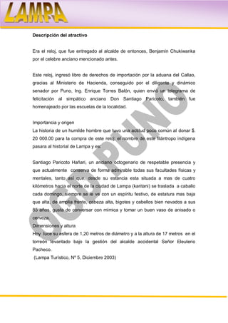 Descripción del atractivo


Era el reloj, que fue entregado al alcalde de entonces, Benjamín Chukiwanka
por el celebre anciano mencionado antes.


Este reloj, ingresó libre de derechos de importación por la aduana del Callao,
gracias al Ministerio de Hacienda, conseguido por el diligente y dinámico
senador por Puno, Ing. Enrique Torres Balón, quien envió un telegrama de
felicitación al simpático anciano Don Santiago Paricoto, también fue
homenajeado por las escuelas de la localidad.


Importancia y origen
La historia de un humilde hombre que tuvo una actitud poco común al donar $.
20 000.00 para la compra de este reloj; el nombre de este filántropo indígena
pasara al historial de Lampa y es:


Santiago Paricoto Hañari, un anciano octogenario de respetable presencia y
que actualmente conserva de forma admirable todas sus facultades físicas y
mentales, tanto así que, desde su estancia esta situada a mas de cuatro
kilómetros hacia el norte de la ciudad de Lampa (karitani) se traslada a caballo
cada domingo, siempre se le ve con un espíritu festivo, de estatura mas baja
que alta, de amplia frente, cabeza alta, bigotes y cabellos bien nevados a sus
85 años, gusta de conversar con mímica y tomar un buen vaso de anisado o
cerveza.
Dimensiones y altura
Hoy luce su esfera de 1,20 metros de diámetro y a la altura de 17 metros en el
torreón levantado bajo la gestión del alcalde accidental Señor Eleuterio
Pacheco.
(Lampa Turístico, Nº 5, Diciembre 2003)
 