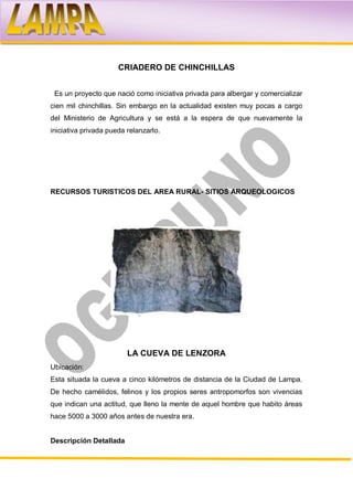CRIADERO DE CHINCHILLAS


 Es un proyecto que nació como iniciativa privada para albergar y comercializar
cien mil chinchillas. Sin embargo en la actualidad existen muy pocas a cargo
del Ministerio de Agricultura y se está a la espera de que nuevamente la
iniciativa privada pueda relanzarlo.




RECURSOS TURISTICOS DEL AREA RURAL- SITIOS ARQUEOLOGICOS




                         LA CUEVA DE LENZORA
Ubicación:
Esta situada la cueva a cinco kilómetros de distancia de la Ciudad de Lampa.
De hecho camélidos, felinos y los propios seres antropomorfos son vivencias
que indican una actitud, que lleno la mente de aquel hombre que habito áreas
hace 5000 a 3000 años antes de nuestra era.


Descripción Detallada
 