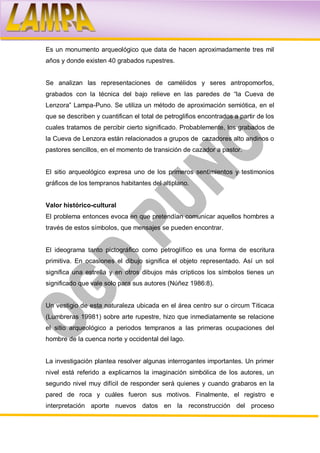 Es un monumento arqueológico que data de hacen aproximadamente tres mil
años y donde existen 40 grabados rupestres.


Se analizan las representaciones de camélidos y seres antropomorfos,
grabados con la técnica del bajo relieve en las paredes de “la Cueva de
Lenzora” Lampa-Puno. Se utiliza un método de aproximación semiótica, en el
que se describen y cuantifican el total de petroglifios encontrados a partir de los
cuales tratamos de percibir cierto significado. Probablemente, los grabados de
la Cueva de Lenzora están relacionados a grupos de cazadores alto andinos o
pastores sencillos, en el momento de transición de cazador a pastor.


El sitio arqueológico expresa uno de los primeros sentimientos y testimonios
gráficos de los tempranos habitantes del altiplano.


Valor histórico-cultural
El problema entonces evoca en que pretendían comunicar aquellos hombres a
través de estos símbolos, que mensajes se pueden encontrar.


El ideograma tanto pictográfico como petroglífico es una forma de escritura
primitiva. En ocasiones el dibujo significa el objeto representado. Así un sol
significa una estrella y en otros dibujos más crípticos los símbolos tienes un
significado que vale solo para sus autores (Núñez 1986:8).


Un vestigio de esta naturaleza ubicada en el área centro sur o circum Titicaca
(Lumbreras 19981) sobre arte rupestre, hizo que inmediatamente se relacione
el sitio arqueológico a periodos tempranos a las primeras ocupaciones del
hombre de la cuenca norte y occidental del lago.


La investigación plantea resolver algunas interrogantes importantes. Un primer
nivel está referido a explicarnos la imaginación simbólica de los autores, un
segundo nivel muy difícil de responder será quienes y cuando grabaros en la
pared de roca y cuáles fueron sus motivos. Finalmente, el registro e
interpretación aporte nuevos datos en la reconstrucción del proceso
 
