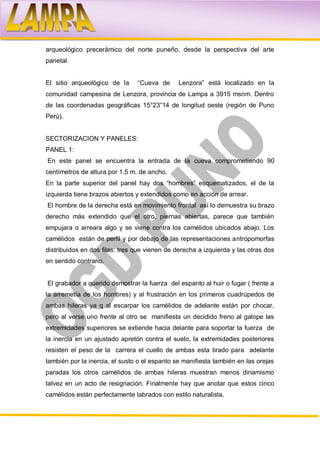 arqueológico precerámico del norte puneño, desde la perspectiva del arte
parietal.


El sitio arqueológico de la     “Cueva de      Lenzora” está localizado en la
comunidad campesina de Lenzora, provincia de Lampa a 3915 msnm. Dentro
de las coordenadas geográficas 15°23”14 de longitud oeste (región de Puno
Perú).


SECTORIZACION Y PANELES:
PANEL 1:
En este panel se encuentra la entrada de la cueva comprometiendo 90
centímetros de altura por 1.5 m. de ancho.
En la parte superior del panel hay dos “hombres” esquematizados, el de la
izquierda tiene brazos abiertos y extendidos como en acción de arrear.
El hombre de la derecha está en movimiento frontal así lo demuestra su brazo
derecho más extendido que el otro, piernas abiertas, parece que también
empujara o arreara algo y se viene contra los camélidos ubicados abajo. Los
camélidos están de perfil y por debajo de las representaciones antropomorfas
distribuidos en dos filas: tres que vienen de derecha a izquierda y las otras dos
en sentido contrario.


El grabador a querido demostrar la fuerza del espanto al huir o fugar ( frente a
la arremetía de los hombres) y al frustración en los primeros cuadrúpedos de
ambas hileras ya q al escarpar los camélidos de adelante están por chocar,
pero al verse uno frente al otro se manifiesta un decidido freno al galope las
extremidades superiores se extiende hacia delante para soportar la fuerza de
la inercia en un ajustado apretón contra el suelo, la extremidades posteriores
resisten el peso de la carrera el cuello de ambas esta tirado para adelante
también por la inercia, el susto o el espanto se manifiesta también en las orejas
paradas los otros camélidos de ambas hileras muestran menos dinamismo
talvez en un acto de resignación. Finalmente hay que anotar que estos cinco
camélidos están perfectamente labrados con estilo naturalista.
 