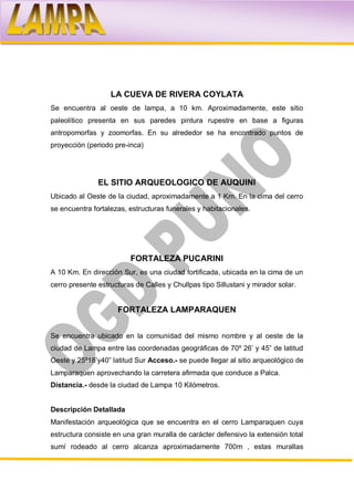 LA CUEVA DE RIVERA COYLATA
Se encuentra al oeste de lampa, a 10 km. Aproximadamente, este sitio
paleolítico presenta en sus paredes pintura rupestre en base a figuras
antropomorfas y zoomorfas. En su alrededor se ha encontrado puntos de
proyección (periodo pre-inca)




               EL SITIO ARQUEOLOGICO DE AUQUINI
Ubicado al Oeste de la ciudad, aproximadamente a 1 Km. En la cima del cerro
se encuentra fortalezas, estructuras funerales y habitacionales.




                          FORTALEZA PUCARINI
A 10 Km. En dirección Sur, es una ciudad fortificada, ubicada en la cima de un
cerro presente estructuras de Calles y Chullpas tipo Sillustani y mirador solar.


                     FORTALEZA LAMPARAQUEN


Se encuentra ubicado en la comunidad del mismo nombre y al oeste de la
ciudad de Lampa entre las coordenadas geográficas de 70º 26’ y 45” de latitud
Oeste y 25º18’y40” latitud Sur Acceso.- se puede llegar al sitio arqueológico de
Lamparaquen aprovechando la carretera afirmada que conduce a Palca.
Distancia.- desde la ciudad de Lampa 10 Kilómetros.


Descripción Detallada
Manifestación arqueológica que se encuentra en el cerro Lamparaquen cuya
estructura consiste en una gran muralla de carácter defensivo la extensión total
sumí rodeado al cerro alcanza aproximadamente 700m , estas murallas
 