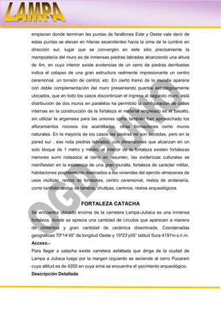 empiezan donde terminan las puntas de farallones Este y Oeste vale decir de
estas puntas se elevan en hileras ascendentes hacia la cima de la cumbre en
dirección sur, lugar que se convergen en este sitio precisamente la
mampostería del muro es de inmensas piedras labradas alcanzando una altura
de 4m, en cuyo interior existe evidencias de un cerro de piedras derribadas
indica el colapso de una gran estructura realmente impresionante un centro
ceremonial, un torreón de control, etc. En cierto tramo de la muralla aparece
con doble complementación del muro presentando puertas estratégicamente
ubicados, que en todo los casos discontinúan el ingreso al segundo muro, está
distribución de dos muros en paralelos ha permitido la configuración de calles
internas en la construcción de la fortaleza el material empleado es el basalto,
sin utilizar la argamasa para las uniones como también han aprovechado los
afloramientos rocosos los acantillados, otras formaciones como muros
naturales. En la mayoría de los casos las piedras no son labradas, pero en la
pared sur , ese nota piedras labradas, con dimensiones que alcanzan en un
solo bloque de 1 metro y medio, al interior de la fortaleza existen fortalezas
menores sumí rodeados al cerro en resumen, las evidencias culturales se
manifiestan en la existencia de una gran muralla, fortaleza de carácter militar,
habitaciones posiblemente destinados a las viviendas del ejercito almacenes de
usos múltiple, restos de torreones, centro ceremonial, restos de andenería,
como también restos de tambos, chullpas, caminos, restos arqueológicos


                         FORTALEZA CATACHA
Se encuentra ubicado encima de la carretera Lampa-Juliaca es una inmensa
fortaleza, donde se aprecia una cantidad de círculos que aparecen a manera
de cimientos y gran cantidad de cerámica diseminada. Coordenadas
geográficas 70º14’45” de longitud Oeste y 15ª23’y55” latitud Sura 4197m.s.n.m.
Acceso.-
Para llegar a catacha existe carretera asfaltada que dirige de la ciudad de
Lampa a Juliaca luego por la margen izquierdo se asciende al cerro Pucarani
cuya altitud es de 4200 en cuya sima se encuentra el yacimiento arqueológico.
Descripción Detallada
 