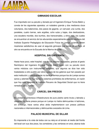 GIMNASIO ESCOLAR

Fue importado con su peculio y donado por el Ingeniero Enrique Torres Belón y
consta de los siguientes aparatos: un rodadero grande y dos medianos doce
columpios, dos balancines, dos pasos de gigante, un carrusel, una cunita, dos
paralelas, cuatro barras, seis argollas, ocho sube y bajas, dos deslizadores,
una escalera movible, dos burritos, dos transversales, y otros más; los cuales
se encuentran al servicio de los educandos especialmente para los alumnos del
Instituto Superior Pedagógico de Educación Física de Lampa, quienes deben
mostrarse satisfechos de usar el segundo gimnasio que existe en el Perú, el
otro se encuentra en la Escuela de la Marina de Lima.


                       HOSPITAL SIN ENFERMOs

Hasta hace poco, este hospital, uno de los mejores equipados, gracias al gesto
filantrópico del Ingeniero Enrique Torres Belón quien con su peculio donó
varios módulos con instrumental completo, que algunos se dice han sido
trasladados a otro pueblo por obra y gracia de los galenos que han pasado por
esta institución; y efectivamente no tiene enfermos porque los de Lampa somos
sanos y además no hay tiempo o estamos prohibidos de enfermarnos, en razón
que hoy esta integrado al Instituto Peruano de Seguridad Social que no tiene
remedios para atender.


                          CÁRCEL SIN PRESOS

Es verdad la pintoresca infraestructura de pura piedra canto bruta y labrada y
cemento; no tiene presos porque en Lampa no había delincuentes ni ladrones,
sin embargo, hace varios años atrás implementaron con presos políticos
nacionales e internacionales y delincuentes avezados de Lima.


                   PALACIO MUNICIPAL DE SILLAR

Es imponente a la vista de todos con su reloj en el torreón al medio del frontis
del local con sus dos pisos, los corredores y las ventanas en arco; abarca toda
 