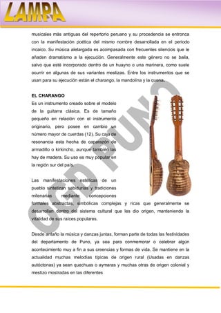 musicales más antiguas del repertorio peruano y su procedencia se entronca
con la manifestación poética del mismo nombre desarrollada en el periodo
incaico. Su música aletargada es acompasada con frecuentes silencios que le
añaden dramatismo a la ejecución. Generalmente este género no se baila,
salvo que esté incorporado dentro de un huayno o una marinera, como suele
ocurrir en algunas de sus variantes mestizas. Entre los instrumentos que se
usan para su ejecución están el charango, la mandolina y la quena.


EL CHARANGO
Es un instrumento creado sobre el modelo
de la guitarra clásica. Es de tamaño
pequeño en relación con el instrumento
originario, pero posee en cambio un
número mayor de cuerdas (12). Su caja de
resonancia esta hecha de caparazón de
armadillo o kirkincho, aunque también las
hay de madera. Su uso es muy popular en
la región sur del país.


Las manifestaciones estéticas de       un
pueblo sintetizan sabidurías y tradiciones
milenarias      mediante     concepciones
formales abstractas, simbólicas complejas y ricas que generalmente se
desarrollan dentro del sistema cultural que les dio origen, manteniendo la
vitalidad de sus raíces populares.


Desde antaño la música y danzas juntas, forman parte de todas las festividades
del departamento de Puno, ya sea para conmemorar o celebrar algún
acontecimiento muy a fin a sus creencias y formas de vida. Se mantiene en la
actualidad muchas melodías típicas de origen rural (Usadas en danzas
autóctonas) ya sean quechuas o aymaras y muchas otras de origen colonial y
mestizo mostradas en las diferentes
 