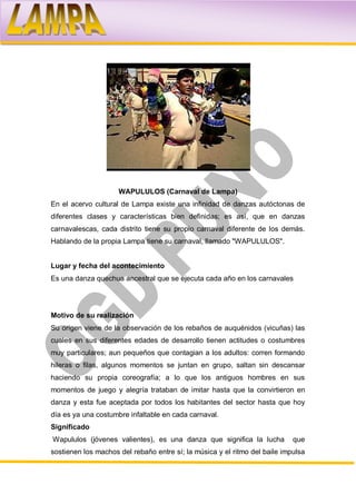 WAPULULOS (Carnaval de Lampa)
En el acervo cultural de Lampa existe una infinidad de danzas autóctonas de
diferentes clases y características bien definidas; es así, que en danzas
carnavalescas, cada distrito tiene su propio carnaval diferente de los demás.
Hablando de la propia Lampa tiene su carnaval, llamado "WAPULULOS".


Lugar y fecha del acontecimiento
Es una danza quechua ancestral que se ejecuta cada año en los carnavales




Motivo de su realización
Su origen viene de la observación de los rebaños de auquénidos (vicuñas) las
cuales en sus diferentes edades de desarrollo tienen actitudes o costumbres
muy particulares; aun pequeños que contagian a los adultos: corren formando
hileras o filas, algunos momentos se juntan en grupo, saltan sin descansar
haciendo su propia coreografía; a lo que los antiguos hombres en sus
momentos de juego y alegría trataban de imitar hasta que la convirtieron en
danza y esta fue aceptada por todos los habitantes del sector hasta que hoy
día es ya una costumbre infaltable en cada carnaval.
Significado
Wapululos (jóvenes valientes), es una danza que significa la lucha          que
sostienen los machos del rebaño entre sí; la música y el ritmo del baile impulsa
 
