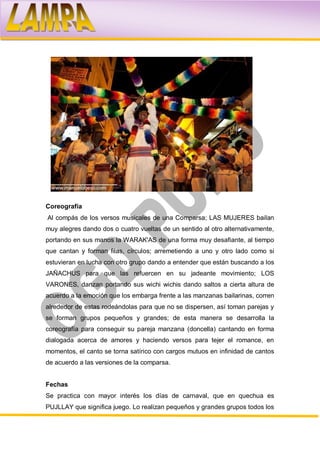 Coreografía
Al compás de los versos musicales de una Comparsa; LAS MUJERES bailan
muy alegres dando dos o cuatro vueltas de un sentido al otro alternativamente,
portando en sus manos la WARAK'AS de una forma muy desafiante, al tiempo
que cantan y forman filas, círculos; arremetiendo a uno y otro lado como si
estuvieran en lucha con otro grupo dando a entender que están buscando a los
JAÑACHUS para que las refuercen en su jadeante movimiento; LOS
VARONES, danzan portando sus wichi wichis dando saltos a cierta altura de
acuerdo a la emoción que los embarga frente a las manzanas bailarinas, corren
alrededor de estas rodeándolas para que no se dispersen, así toman parejas y
se forman grupos pequeños y grandes; de esta manera se desarrolla la
coreografía para conseguir su pareja manzana (doncella) cantando en forma
dialogada acerca de amores y haciendo versos para tejer el romance, en
momentos, el canto se torna satírico con cargos mutuos en infinidad de cantos
de acuerdo a las versiones de la comparsa.


Fechas
Se practica con mayor interés los días de carnaval, que en quechua es
PUJLLAY que significa juego. Lo realizan pequeños y grandes grupos todos los
 