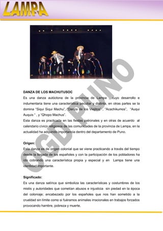DANZA DE LOS MACHUTUSOC
Es una danza autóctona de la provincia de Lampa , cuyo desarrollo e
indumentaria tiene una característica peculiar y distinta, en otras partes se la
domina “Siqui Siqui Machu”, “Danza de los Viejitos” , “Acachikumos”, “Auqui
Auquis “ , y “Qhopo Machus”.
Esta danza es practicada en las fiestas patronales y en otras de acuerdo al
calendario cívico religiosos de las comunidades de la provincia de Lampa, en la
actualidad ha adquirido importancia dentro del departamento de Puno.


Origen:
Esta danza es de origen colonial que se viene practicando a través del tiempo
desde la llegada de los españoles y con la participación de los pobladores ha
ido cobrando una característica propia y especial y en       Lampa tiene una
identidad importante.


Significado:
Es una danza satírica que simboliza las características y costumbres de los
mistis y autoridades que cometían abusos e injusticia sin piedad en la época
del coloniaje; encabezado por los españoles que nos han sometido a la
crueldad sin límite como si fuéramos animales irracionales en trabajos forzados
provocando hambre, pobreza y muerte.
 