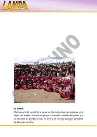 EL SIKURI
El ritmo un tanto marcial de la danza de los sikuris, tiene sus orígenes en la
región del Altiplano. Se baila en grupos numerosos formando comparsas que
se organizan en grandes círculos en torno a los músicos que tocan zampoñas
de diferentes tamaños.
 