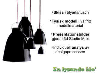 
     Skiss i blyerts/tusch

    Fysisk modell i valfritt
       modellmaterial

    Presentationsbilder
    gjord i 3d Studio Max

     Individuell analys av
       designprocessen
 