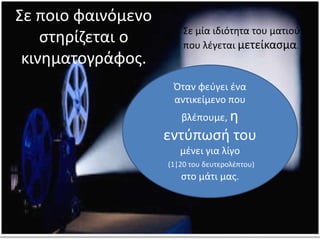 Σε μία ιδιότητα του ματιού
που λέγεται μετείκασμα.
Όταν φεύγει ένα
αντικείμενο που
βλέπουμε, η
εντύπωσή του
μένει για λίγο
(1|20 του δευτερολέπτου)
στο μάτι μας.
Σε ποιο φαινόμενο
στηρίζεται ο
κινηματογράφος.
 