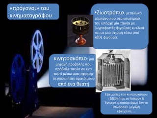 •Ζωοτρόπιο: μεταλλικό
τύμπανο που στο εσωτερικό
του υπήρχε μία ταινία με
ζωγραφιστές φιγούρες κυκλικά
και με μία σχισμή κάτω από
κάθε φιγούρα.
κινητοσκόπιο: μια
μηχανή προβολής που
πρόβαλε ταινία σε ένα
κουτί μέσω μιας σχισμής
το οποίο ήταν ορατό μόνο
από ένα θεατή
«πρόγονοι» του
κινηματογράφου
Εφευρέτες του κινητοσκόπιου
(1880) ήταν οι Ντίκσον &
Έντισον οι οποίοι όμως δεν το
θεώρησαν μεγάλη
εφεύρεση…..
 