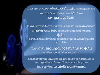 …και έτσι οι γάλλοι αδελφοί Λυμιέρ βασιζόμενοι στο
κινητοσκόπιο, εφεύραν το 1895 τον
κινηματογράφο!
Ο κινηματογράφος τους ήταν μια φορητή κινηματογραφική
μηχανή λήψεως, εκτύπωσης και προβολής του
φιλμ.
Χρησιμοποιούσαν φιλμ σελουλόιντ με οδοντωτές τρύπες
στο πλάι.
Ένα δόντι της μηχανής ξετύλιγε το φιλμ
πηδώντας από τρύπα σε τρύπα.
Κουρδίζονταν με μανιβέλα και μπορούσε να προβάλλει 16
φωτογραφίες το δευτερόλεπτο, αρκετές για να
δημιουργήσει το αίσθημα κίνησης.
 