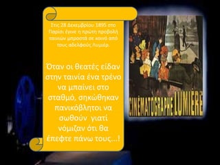 Στις 28 Δεκεμβρίου 1895 στο
Παρίσι έγινε η πρώτη προβολή
ταινιών μπροστά σε κοινό από
τους αδελφούς Λυμιέρ.
Όταν οι θεατές είδαν
στην ταινία ένα τρένο
να μπαίνει στο
σταθμό, σηκώθηκαν
πανικόβλητοι να
σωθούν γιατί
νόμιζαν ότι θα
έπεφτε πάνω τους...!
 